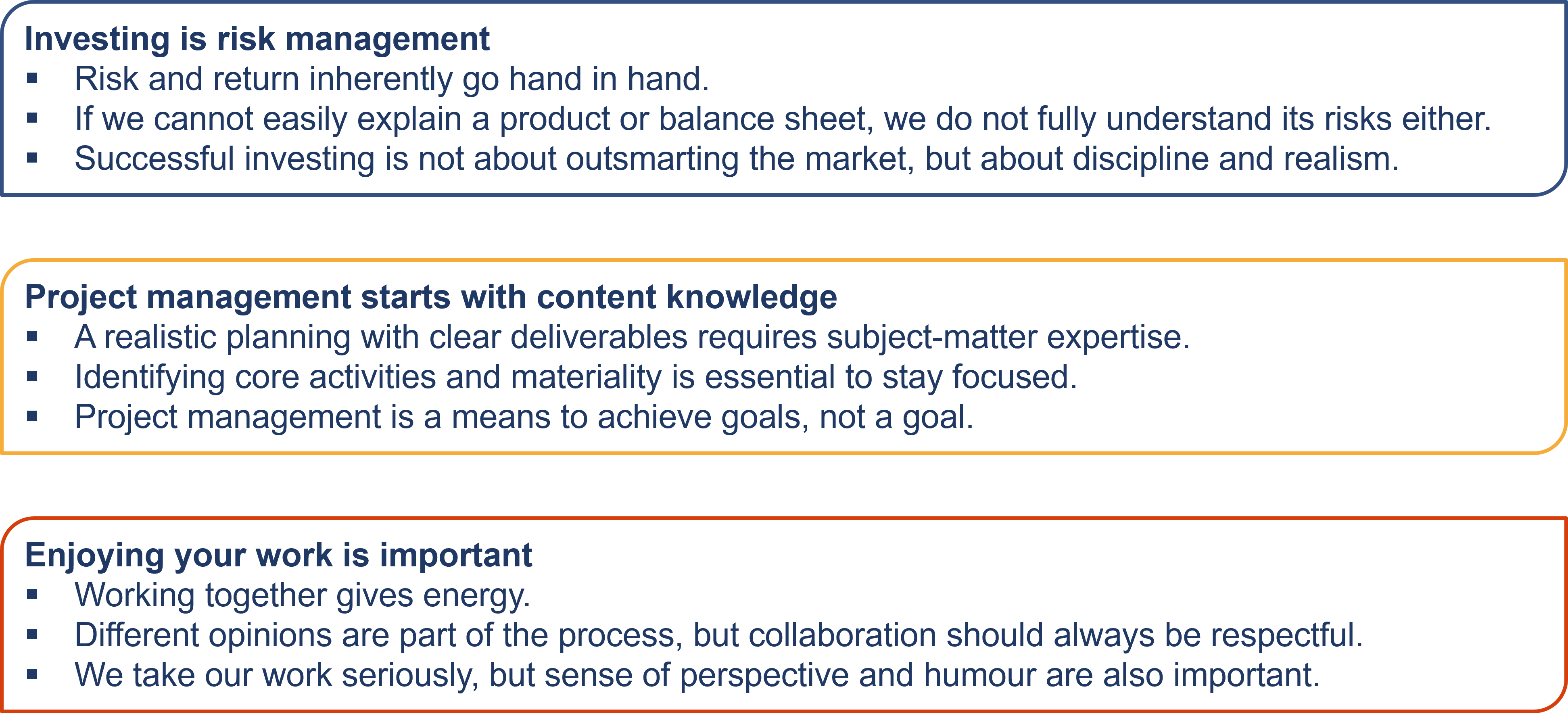 Work principles David Janssen
Investing is risk management 
Risk and return inherently go hand in hand.
If we cannot easily explain a product or balance sheet, we do not fully understand its risks either.
Successful investing is not about outsmarting the market, but about discipline and realism.
Project management starts with content knowledge
A realistic planning with clear deliverables requires subject-matter expertise.
Understanding the difference between essentials and distractions is crucial for success.
Project management is a means to achieve goals, not a goal.
Enjoying your work is important
Working together gives energy.
Different opinions are part of the process, but collaboration should always be respectful.
We take our work seriously, but sense of perspective and humour are also important.